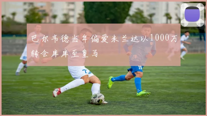 巴尔韦德当年偏爱米兰达以1000万转会库库至皇马
