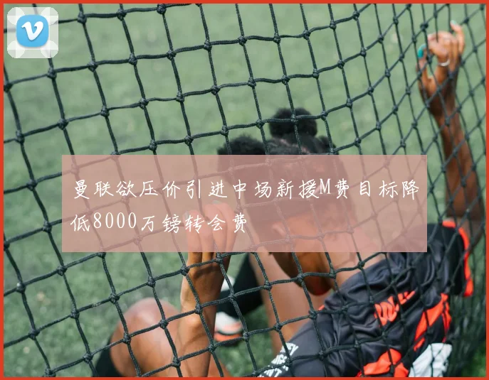 曼联欲压价引进中场新援M费目标降低8000万镑转会费