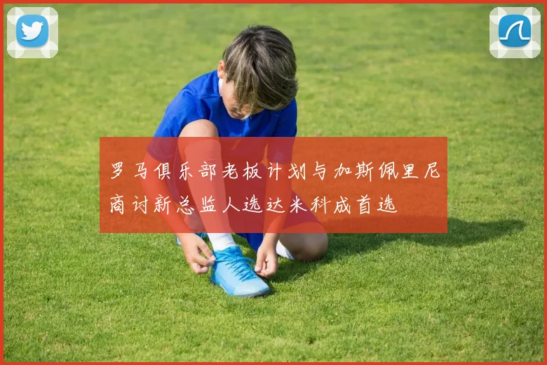 罗马俱乐部老板计划与加斯佩里尼商讨新总监人选达米科成首选