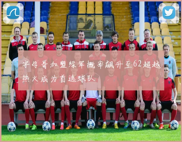 字母哥加盟绿军概率飙升至62超越热火成为首选球队