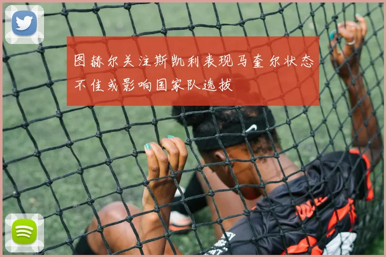 图赫尔关注斯凯利表现马奎尔状态不佳或影响国家队选拔