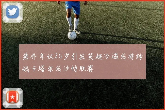 桑乔年仅26岁引发英超冷遇或将转战卡塔尔或沙特联赛