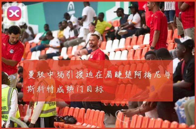 曼联中场引援迫在眉睫楚阿梅尼与斯科特成热门目标