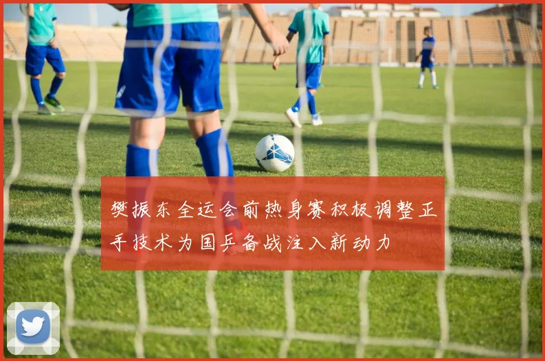 樊振东全运会前热身赛积极调整正手技术为国乒备战注入新动力