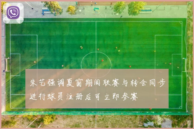 朱艺强调夏窗期间联赛与转会同步进行球员注册后可立即参赛