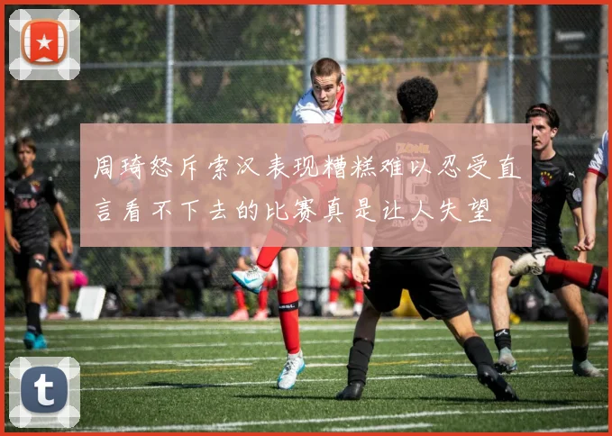 周琦怒斥索汉表现糟糕难以忍受直言看不下去的比赛真是让人失望