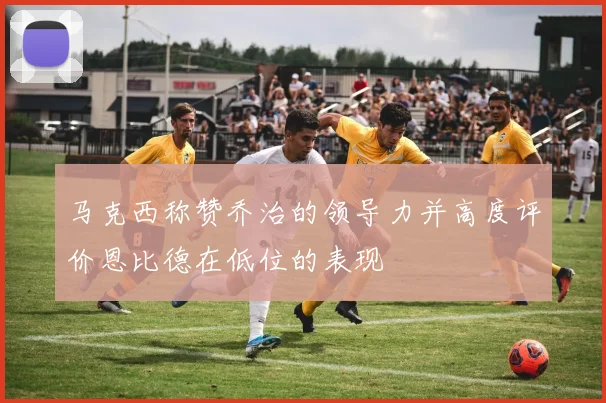 马克西称赞乔治的领导力并高度评价恩比德在低位的表现
