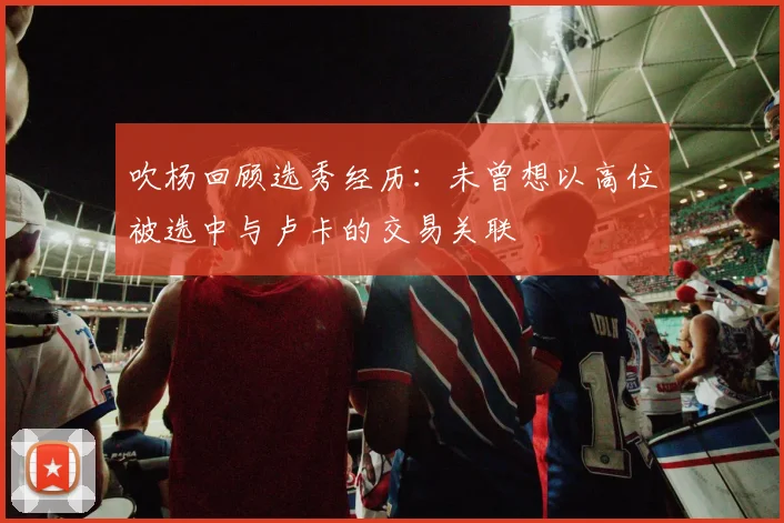 吹杨回顾选秀经历：未曾想以高位被选中与卢卡的交易关联