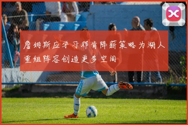 詹姆斯应学习邓肯降薪策略为湖人重组阵容创造更多空间