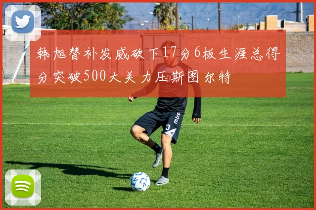 韩旭替补发威砍下17分6板生涯总得分突破500大关力压斯图尔特