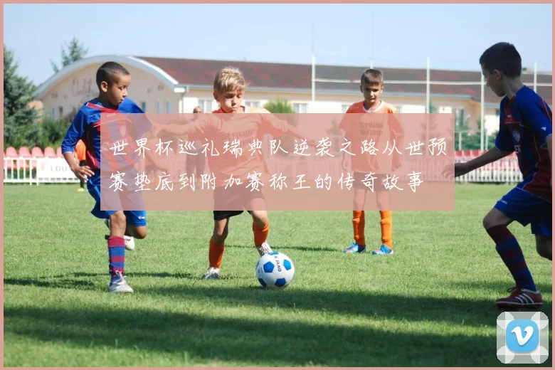 世界杯巡礼瑞典队逆袭之路从世预赛垫底到附加赛称王的传奇故事