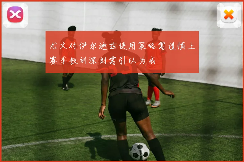 尤文对伊尔迪兹使用策略需谨慎上赛季教训深刻需引以为戒