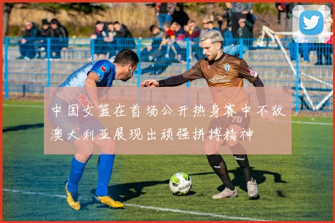 中国女篮在首场公开热身赛中不敌澳大利亚展现出顽强拼搏精神