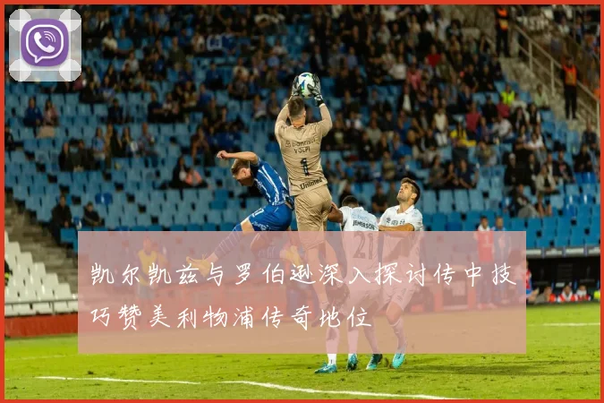凯尔凯兹与罗伯逊深入探讨传中技巧赞美利物浦传奇地位