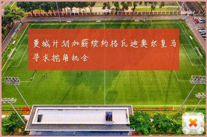 曼城计划加薪续约格瓦迪奥尔皇马寻求挖角机会