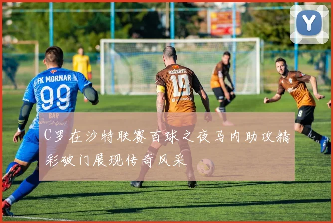 C罗在沙特联赛百球之夜马内助攻精彩破门展现传奇风采