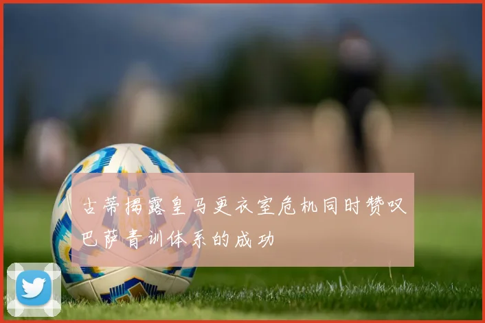 古蒂揭露皇马更衣室危机同时赞叹巴萨青训体系的成功