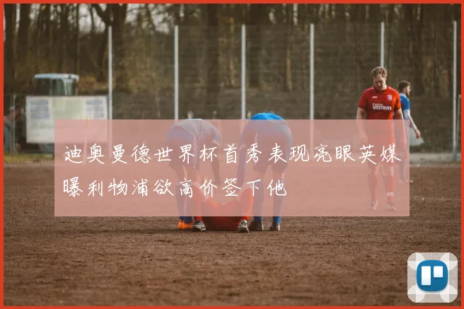 迪奥曼德世界杯首秀表现亮眼英媒曝利物浦欲高价签下他