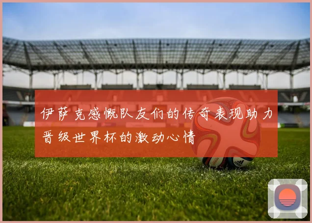 伊萨克感慨队友们的传奇表现助力晋级世界杯的激动心情