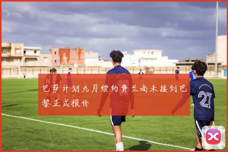 巴萨计划九月续约费兰尚未接到巴黎正式报价