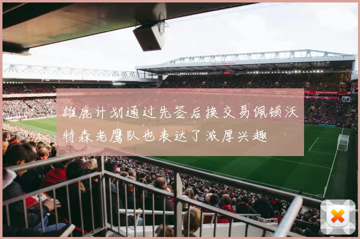 雄鹿计划通过先签后换交易佩顿沃特森老鹰队也表达了浓厚兴趣