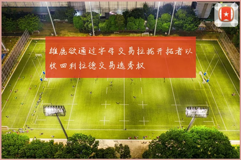 雄鹿欲通过字母交易拉拢开拓者以收回利拉德交易选秀权