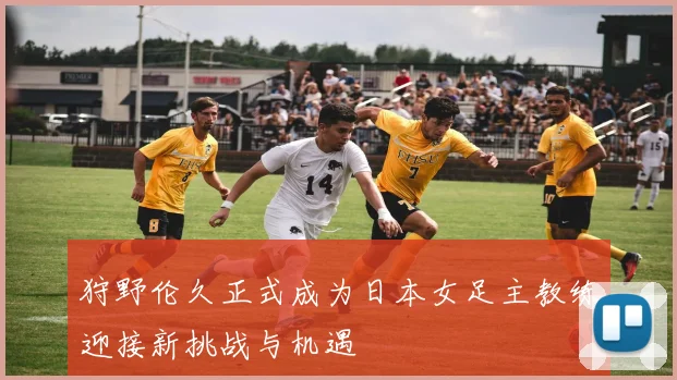 狩野伦久正式成为日本女足主教练迎接新挑战与机遇