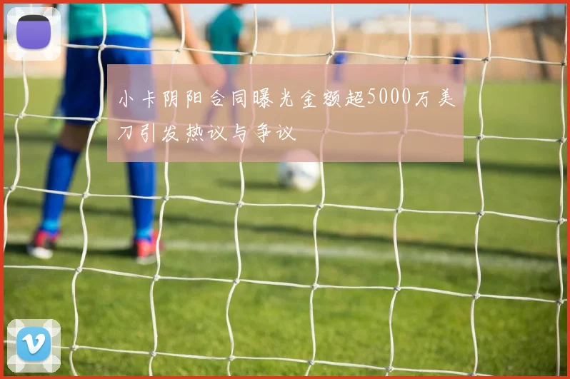 小卡阴阳合同曝光金额超5000万美刀引发热议与争议