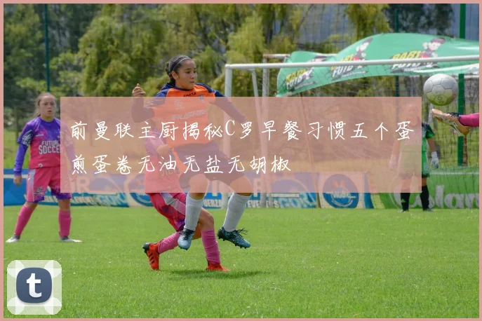 前曼联主厨揭秘C罗早餐习惯五个蛋煎蛋卷无油无盐无胡椒