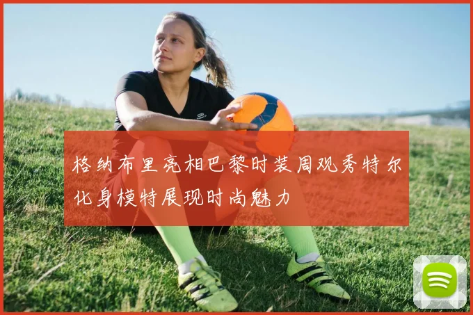 格纳布里亮相巴黎时装周观秀特尔化身模特展现时尚魅力