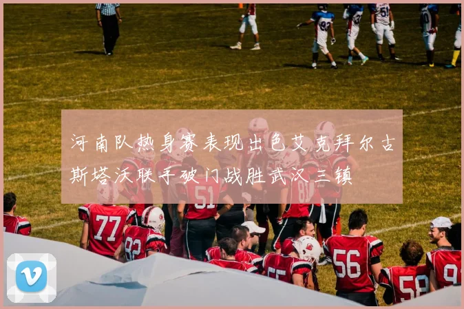 河南队热身赛表现出色艾克拜尔古斯塔沃联手破门战胜武汉三镇